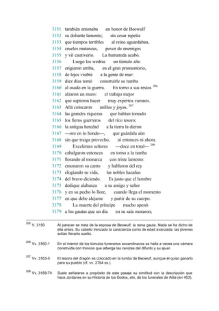 3151 también entonaba en honor de Beowulf
3152 su doliente lamento; sin cesar repetía
3153 que tiempos terribles al reino aguardaban,
3154 crueles matanzas, pavor de enemigos
3155 y vil cautiverio. La humareda acabó.
3156 Luego los wedras un túmulo alto
3157 erigieron arriba, en el gran promontorio,
3158 de lejos visible a la gente de mar:
3159 diez días tomó construirle su tumba
3160 al osado en la guerra. En torno a sus restos 206
3161 alzaron un muro: el trabajo mejor
3162 que supieron hacer muy expertos varones.
3163 Allá colocaron anillos y joyas, 207
3164 las grandes riquezas que habían tomado
3165 los fieros guerreros del rico tesoro;
3166 la antigua heredad a la tierra la dieron
3167 —oro en lo hondo—, que guárdala aún
3168 sin que traiga provecho, ni entonces ni ahora.
3169 Excelentes señores —doce en total— 208
3170 cabalgaron entonces en torno a la tumba
3171 llorando al monarca con triste lamento:
3172 entonaron su canto y hablaron del rey
3173 elogiando su vida, las nobles hazañas
3174 del bravo diciendo. Es justo que el hombre
3175 dedique alabanza a su amigo y señor
3176 y en su pecho lo llore, cuando llega el momento
3177 en que debe alejarse y partir de su cuerpo.
3178 La muerte del príncipe mucho apenó
3179 a los gautas que un día en su sala moraron;
205
V. 3150 Al parecer se trata de la esposa de Beowulf, la reina gauta. Nada se ha dicho de
ella antes. Su cabello trenzado la caracteriza como de edad avanzada; las jóvenes
solían llevarlo suelto.
206
Vv. 3160-1 En el interior de los túmulos funerarios escandinavos se halla a veces una cámara
construida con troncos que alberga las cenizas del difunto y su ajuar.
207
Vv. 3163-5 El tesoro del dragón es colocado en la tumba de Beowulf, aunque él quiso ganarlo
para su pueblo (cf. vv. 2794 ss.).
208
Vv. 3169-74 Suele señalarse a propósito de este pasaje su similitud con la descripción que
hace Jordanes en su Historia de los Godos, xlix, de los funerales de Atila (en 453).
 