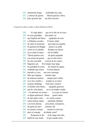 226 atracáronlo luego; rechinaban las cotas
227 y arneses de guerra. Dieron gracias a Dios,
228 pues quísoles dar tan feliz travesía.
Un guerrero danés conduce a Beowulf hasta el Hérot.
229 El vigía danés que en lo alto de un risco
230 la costa guardaba bien pudo ver
231 que bajaban del barco equipados de cota
232 y brillantes escudos. El deseo sintió
233 de saber al momento qué tropa era aquélla.
234 El guerrero de Ródgar presto a la orilla
235 corrió en su caballo; blandía con fuerza
236 en su mano la lanza. Así les habló:
237 "Decid quiénes sois, oh gente equipada
238 con armas de guerra que en alto navío,
239 las olas surcando a través de los mares,
240 llegasteis acá. Por tiempo muy largo
241 he guardado la costa, he oteado las aguas,
242 cuidando que nunca la tierra danesa
243 atacada se viera por nave enemiga.
244 Más que ninguno vinisteis aquí
245 de animosa manera, aunque poco sabéis
246 si os irá a recibir y aceptar en su tierra
247 la gente skildinga. Está entre vosotros
248 el hombre más fuerte, equipado guerrero,
249 que he visto jamás: no es un simple vasallo
250 —le adornan sus armas— si es que no miente
251 su digna apariencia. Ahora quiero saber
252 de qué gente venís, no vayáis a pasar
253 como astutos espías, siguiendo adelante
254 a la tierra danesa. ¡Escuchad, extranjeros,
255 oh gente de mar! ¡Atentos oíd
256 mi sincero consejo: mucho os conviene
257 decir al instante de dónde venís!"
258 Respuesta le dio el de rango más alto,
259 habló de este modo el que mando tenía:
 