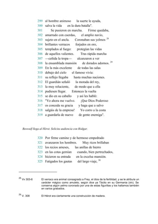 299 al hombre animoso la suerte le ayuda,
300 salva la vida en la dura batalla".
301 Se pusieron en marcha. Firme quedaba,
302 amarrado con cuerdas, el amplio navío,
303 sujeto en el ancla. Coronaban sus yelmos 28
304 brillantes verracos forjados en oro,
305 templados al fuego: protegían las vidas
306 de aquellos valientes. Tras rápida marcha
307 —ceñida la tropa— alcanzaron a ver
308 la ensamblada mansión de dorados adornos. 29
309 En la más excelente de todas las salas
310 debajo del cielo el famoso vivía:
311 su reflejo llegaba hasta muchas naciones.
312 El guardián señaló la morada del rey,
313 la muy reluciente, de modo que a ella
314 pudiesen llegar. Entonces la vuelta
315 se dio en su caballo y así les habló:
316 "Yo ahora me vuelvo. ¡Que Dios Poderoso
317 os conceda su gracia y haga que a salvo
318 salgáis de la empresa! Yo corro a la costa
319 a guardarla de nuevo de gente enemiga".
Beowulf llega al Hérot. Solicita audiencia con Ródgar.
320 Por firme camino y de hermoso empedrado
321 avanzaron los hombres. Muy ricos brillaban
322 los recios arneses, las anillas de hierro
323 en las cotas gemían cuando, bien pertrechados,
324 hicieron su entrada en la excelsa mansión.
325 Fatigados los gautas del largo viaje, 30
28
Vv 303-6 El verraco era animal consagrado a Frey, el dios de la fertilidad, y se le atribuía un
carácter mágico como amuleto, según dice ya Tácito en su Germania (xlv). Se
conserva algún yelmo coronado por una de estas figurillas y los hallamos también
en varios grabados.
29
V. 308 El Hérot era ciertamente una construcción de madera.
 