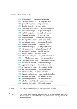 Discurso de bienvenida de Ródgar.
456 Ródgar habló, protector de skildingos:
457 "Acudiste a nosotros, oh amigo Beowulf,
458 queriendo pagarnos antiguos favores.
459 Terrible discordia tu padre inició
460 cuando a Hádolaf muerte le dio con su mano
461 en la tierra wilfinga; no quisieron después 38
462 recibirle los gautas por miedo a la guerra.
463 Surcando las aguas, en busca se vino
464 del pueblo danés, de los nobles skildingos.
465 Yo empezaba a reinar en la gente danesa,
466 ya regía, aún joven, mis grandes dominios,
467 mi reducto de héroes: estaba sin vida
468 mi hermano mayor, ya el hijo de Halfdan,
469 Hérogar, muerto. ¡Superábame en todo!
470 Yo entonces con oro zanjé la querella;
471 antiguos tesoros envié por el mar
472 a los fieros wilfingos. Me prestó juramento. 39
473 "Mucho en mi pecho me agobia el dolor
474 cuando a alguno le digo los males que Gréndel
475 me causa en el Hérot con su ira enemiga
476 y perversos ataques. Diezmada en la sala
477 se encuentra mi tropa; la entrega el destino
478 a la rabia de Gréndel. ¡Fácilmente podría
479 arrasar el Señor al furioso proscrito!
480 Ocurrió muchas veces que, estando borrachos
481 y alzando las copas, mis hombres juraron
482 quedarse aguardando en la rica mansión
483 y luchar contra Gréndel con recias espadas;
484 cuando el alba venía, al llegar la mañana,
38
V. 461 Los wilfingos habitaban quizá por la desembocadura del Oder.
39
V. 472 Fue Ekto el que le prestó el juramento, pero no se dice qué es lo que le juró.
Acaso respetar la paz restablecida; más probablemente fue un juramento de
amistad o fidelidad.
 