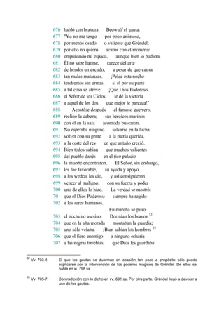 676 habló con bravura Beowulf el gauta:
677 "Yo no me tengo por poco animoso,
678 por menos osado o valiente que Gréndel;
679 por ello no quiero acabar con el monstruo
680 empuñando mi espada, aunque bien lo pudiera.
681 Él no sabe batirse, carece del arte
682 de hender un escudo, a pesar de que causa
683 tan malas matanzas. ¡Pelea esta noche
684 tendremos sin armas, si él por su parte
685 a tal cosa se atreve! ¡Que Dios Poderoso,
686 el Señor de los Cielos, le dé la victoria
687 a aquel de los dos que mejor le parezca!"
688 Acostóse después el famoso guerrero,
689 reclinó la cabeza; sus heroicos marinos
690 con él en la sala acomodo buscaron.
691 No esperaba ninguno salvarse en la lucha,
692 volver con su gente a la patria querida,
693 a la corte del rey en que antaño creció.
694 Bien todos sabían que muchos valientes
695 del pueblo danés en el rico palacio
696 la muerte encontraron. El Señor, sin embargo,
697 les fue favorable, su ayuda y apoyo
698 a los wedras les dio, y así consiguieron
699 vencer al maligno: con su fuerza y poder
700 uno de ellos lo hizo. La verdad se mostró:
701 que el Dios Poderoso siempre ha regido
702 a los seres humanos.
En marcha se puso
703 el nocturno asesino. Dormían los bravos 52
704 que en la alta morada montaban la guardia;
705 uno sólo velaba. ¡Bien sabían los hombres 53
706 que el fiero enemigo a ninguno echaría
707 a las negras tinieblas, que Dios les guardaba!
52
Vv. 703-4 El que los gautas se duerman en ocasión tan poco a propósito sólo puede
explicarse por la intervención de los poderes mágicos de Gréndel. De ellos se
habla en w. 798 ss.
53
Vv. 705-7 Contradicción con lo dicho en vv. 691 ss. Por otra parte, Gréndel llegó a devorar a
uno de los gautas.
 