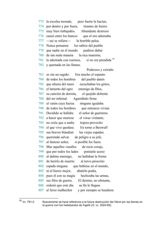 773 la excelsa morada; pero fuerte la hacían,
774 por dentro y por fuera, tirantes de hierro
775 muy bien trabajados. Abundante destrozo
776 causó entre los bancos que el oro adornaba
777 —así se refiere— la horrible pelea.
778 Nunca pensaron los sabios del pueblo
779 que nadie en el mundo pudiese dañar
780 de tan mala manera la rica mansión,
781 la adornada con cuernos, si no era prendida 55
782 y quemada en las llamas.
Poderoso y extraño
783 se oía un rugido. Era mucho el espanto
784 de todos los hombres del pueblo danés
785 que afuera del muro escuchaban los gritos,
786 el lamento del ogro enemigo de Dios,
787 su canción de derrota, el quejido doliente
788 del ser infernal. Agarrábalo firme
789 el varón cuya fuerza ninguno igualaba
790 de todos los hombres que entonces vivían.
791 Decidido se hallaba el señor de guerreros
792 a hacer que muriese el voraz visitante;
793 no creía que a nadie trajera provecho
794 el que vivo quedase. En torno a Beowulf
795 sus bravos blandían las viejas espadas
796 queriendo salvar de peligro a su jefe,
797 al famoso señor, si posible les fuera.
798 Mas aquellos vasallos de recio coraje,
799 que por todos los lados poníanle acoso
800 al dañino enemigo, no hallaban la forma
801 de herirlo de muerte: al torvo proscrito
802 espada ninguna que hubiese en el mundo,
803 ni el hierro mejor, abatirlo podía,
804 pues él con su magia hechizaba las armas,
805 sus filos de guerra. El destino, no obstante,
806 ordenó que este día su fin le llegase
807 al feroz malhechor y por siempre se hundiera
55
Vv. 781-2 Nuevamente se hace referencia a la futura destrucción del Hérot por las llamas en
la guerra con los hadobardos de Íngeld (cf. vv. 2024-69).
 