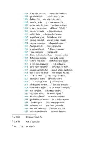 1084 ni lograba tampoco sacar a los hombres
1085 que vivos tenía. Le ofrecieron la paz:
1086 daríales Fin una sala en su reino,
1087 morada y sitial, y el mismo derecho
1088 que en todas las cosas los jutos tuviesen;
1089 al hacer sus regalos, el hijo de Fólkald 79
1090 siempre honraría a la gente danesa,
1091 anillos daría a la tropa de Henges,
1092 magníficas joyas labradas en oro,
1093 en igual cantidad que en su rico palacio
1094 entregarle quisiera a la gente frisona.
1095 Ambos ejércitos muy firmemente
1096 la paz acordaron. A Henges entonces
1097 veraz juramento Fin le prestó
1098 de que todos sus hombres tratados serían
1099 de honrosa manera, que nadie jamás
1100 violaría este pacto con habla o con hecho
1101 ni con mala intención o por burla diría
1102 que a aquel apoyaban que al rey les mató,
1103 aunque fuerza les fue cuando al jefe perdieron;
1104 mas si acaso un frisón con maligna palabra
1105 al odio mortal de otro tiempo aludiese,
1106 entonces el hierro arreglarlo sabría.
1107 Apilaron la leña y oro excelente
1108 a la hoguera trajeron. Ya en ella dispuesto
1109 se hallaba el mejor de los bravos skildingos;80
1110 bien se veían, cubierta de sangre,
1111 su cota de malla, la dorada figura 81
1112 del recio verraco, los muchos señores
1113 que heridos de muerte en la lucha cayeron.
1114 Híldebur quiso que a su hijo pusieran
1115 arriba con Nef, que fuese quemado
1116 a su lado su cuerpo y llevado a la pira;
1117 a su cuello abrazada, entonaba la reina
79
V. 1089 El hijo de Fólkald: Fin.
80
V. 1109 Nef, el rey muerto.
81
Vv. 1111-12 Cf. 303-6 n.
 