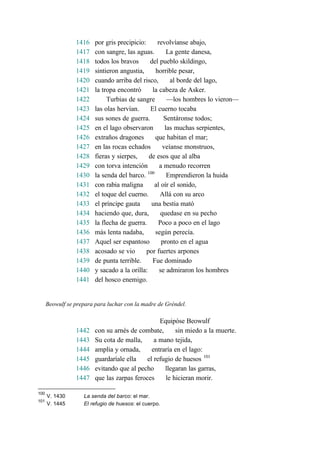 1416 por gris precipicio: revolvíanse abajo,
1417 con sangre, las aguas. La gente danesa,
1418 todos los bravos del pueblo skildingo,
1419 sintieron angustia, horrible pesar,
1420 cuando arriba del risco, al borde del lago,
1421 la tropa encontró la cabeza de Asker.
1422 Turbias de sangre —los hombres lo vieron—
1423 las olas hervían. El cuerno tocaba
1424 sus sones de guerra. Sentáronse todos;
1425 en el lago observaron las muchas serpientes,
1426 extraños dragones que habitan el mar;
1427 en las rocas echados veíanse monstruos,
1428 fieras y sierpes, de esos que al alba
1429 con torva intención a menudo recorren
1430 la senda del barco. 100
Emprendieron la huida
1431 con rabia maligna al oír el sonido,
1432 el toque del cuerno. Allá con su arco
1433 el príncipe gauta una bestia mató
1434 haciendo que, dura, quedase en su pecho
1435 la flecha de guerra. Poco a poco en el lago
1436 más lenta nadaba, según perecía.
1437 Aquel ser espantoso pronto en el agua
1438 acosado se vio por fuertes arpones
1439 de punta terrible. Fue dominado
1440 y sacado a la orilla: se admiraron los hombres
1441 del hosco enemigo.
Beowulf se prepara para luchar con la madre de Gréndel.
Equipóse Beowulf
1442 con su arnés de combate, sin miedo a la muerte.
1443 Su cota de malla, a mano tejida,
1444 amplia y ornada, entraría en el lago:
1445 guardaríale ella el refugio de huesos 101
1446 evitando que al pecho llegaran las garras,
1447 que las zarpas feroces le hicieran morir.
100
V. 1430 La senda del barco: el mar.
101
V. 1445 El refugio de huesos: el cuerpo.
 