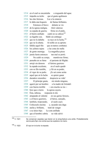 1514 en el cual se encontraba a resguardo del agua:
1515 impedía su techo que al gauta agobiasen
1516 las olas furiosas. Luz a la estancia
1517 le daba una hoguera de llamas brillantes.
1518 Entonces el bravo delante se vio
1519 de la ogresa maligna. Alzó valeroso
1520 su espada de guerra; firme en el puño,
1521 el hierro anillado cantó en su cabeza105
1522 su lúgubre son. Halló sin embargo
1523 que no la dañaba su rayo en la lucha,106
1524 que no la abatía. Al noble en su aprieto
1525 fallóle aquel filo que en tantos combates
1526 los yelmos rajara y las cotas de malla
1527 de gente enemiga. La magnífica pieza
1528 jamás hasta entonces tan mal se portó.
1529 No cedió su coraje, mantúvose firme;
1530 pensaba en su fama el pariente de Híglak:
1531 arrojó sin demora el furioso guerrero
1532 la espada excelente, en el suelo quedó
1533 con su filo temible, y fió en su poder,
1534 el vigor de su puño. ¡Es así como actúa
1535 aquel que en la lucha se quiere ganar
1536 duradero renombre: desprecia su vida!
1537 El príncipe gauta, sin miedo ninguno,
1538 agarró por un hombro a la madre de Gréndel:
1539 con fuerza terrible —era mucha su ira—
1540 hizo que a tierra la egresa cayera.
1541 Ésta, rabiosa, respuesta le dio
1542 atrapando al valiente en sus garras feroces,
1543 y el bravo guerrero, el héroe, cansado,
1544 también, tropezando, al suelo cayó.
1545 Colócesele encima y, sacando una daga
1546 ancha y brillante, trató de vengar
1547 a su único hijo. La cota anillada
1548 que al hombre cubría su vida salvó:
105
V. 1521 Se conservan espadas que tienen en la empuñadura una anilla. Probablemente
servía para fijar una correa que las sujetara a la mano.
106
V. 1523 El rayo en la lucha: la espada.
 