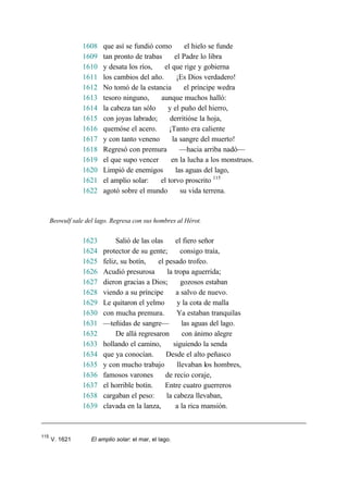 1608 que así se fundió como el hielo se funde
1609 tan pronto de trabas el Padre lo libra
1610 y desata los ríos, el que rige y gobierna
1611 los cambios del año. ¡Es Dios verdadero!
1612 No tomó de la estancia el príncipe wedra
1613 tesoro ninguno, aunque muchos halló:
1614 la cabeza tan sólo y el puño del hierro,
1615 con joyas labrado; derritióse la hoja,
1616 quemóse el acero. ¡Tanto era caliente
1617 y con tanto veneno la sangre del muerto!
1618 Regresó con premura —hacia arriba nadó—
1619 el que supo vencer en la lucha a los monstruos.
1620 Limpió de enemigos las aguas del lago,
1621 el amplio solar: el torvo proscrito 115
1622 agotó sobre el mundo su vida terrena.
Beowulf sale del lago. Regresa con sus hombres al Hérot.
1623 Salió de las olas el fiero señor
1624 protector de su gente; consigo traía,
1625 feliz, su botín, el pesado trofeo.
1626 Acudió presurosa la tropa aguerrida;
1627 dieron gracias a Dios; gozosos estaban
1628 viendo a su príncipe a salvo de nuevo.
1629 Le quitaron el yelmo y la cota de malla
1630 con mucha premura. Ya estaban tranquilas
1631 —teñidas de sangre— las aguas del lago.
1632 De allá regresaron con ánimo alegre
1633 hollando el camino, siguiendo la senda
1634 que ya conocían. Desde el alto peñasco
1635 y con mucho trabajo llevaban los hombres,
1636 famosos varones de recio coraje,
1637 el horrible botín. Entre cuatro guerreros
1638 cargaban el peso: la cabeza llevaban,
1639 clavada en la lanza, a la rica mansión.
115
V. 1621 El amplio solar: el mar, el lago.
 