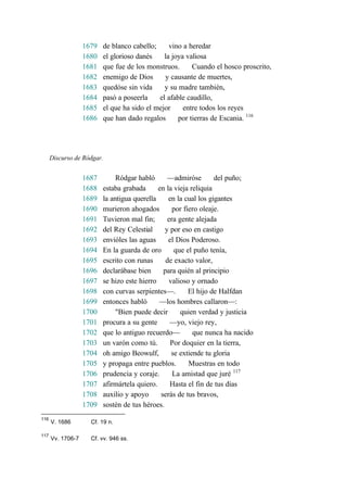 1679 de blanco cabello; vino a heredar
1680 el glorioso danés la joya valiosa
1681 que fue de los monstruos. Cuando el hosco proscrito,
1682 enemigo de Dios y causante de muertes,
1683 quedóse sin vida y su madre también,
1684 pasó a poseerla el afable caudillo,
1685 el que ha sido el mejor entre todos los reyes
1686 que han dado regalos por tierras de Escania. 116
Discurso de Ródgar.
1687 Ródgar habló —admiróse del puño;
1688 estaba grabada en la vieja reliquia
1689 la antigua querella en la cual los gigantes
1690 murieron ahogados por fiero oleaje.
1691 Tuvieron mal fin; era gente alejada
1692 del Rey Celestial y por eso en castigo
1693 envióles las aguas el Dios Poderoso.
1694 En la guarda de oro que el puño tenía,
1695 escrito con runas de exacto valor,
1696 declarábase bien para quién al principio
1697 se hizo este hierro valioso y ornado
1698 con curvas serpientes—. El hijo de Halfdan
1699 entonces habló —los hombres callaron—:
1700 "Bien puede decir quien verdad y justicia
1701 procura a su gente —yo, viejo rey,
1702 que lo antiguo recuerdo— que nunca ha nacido
1703 un varón como tú. Por doquier en la tierra,
1704 oh amigo Beowulf, se extiende tu gloria
1705 y propaga entre pueblos. Muestras en todo
1706 prudencia y coraje. La amistad que juré 117
1707 afirmártela quiero. Hasta el fin de tus días
1708 auxilio y apoyo serás de tus bravos,
1709 sostén de tus héroes.
116
V. 1686 Cf. 19 n.
117
Vv. 1706-7 Cf. vv. 946 ss.
 