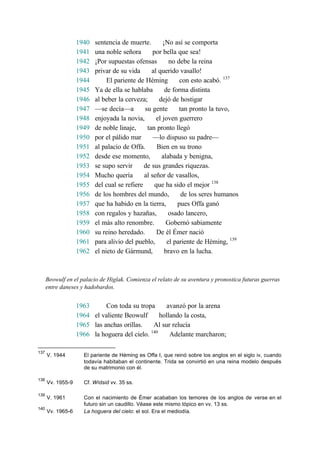 1940 sentencia de muerte. ¡No así se comporta
1941 una noble señora por bella que sea!
1942 ¡Por supuestas ofensas no debe la reina
1943 privar de su vida al querido vasallo!
1944 El pariente de Héming con esto acabó. 137
1945 Ya de ella se hablaba de forma distinta
1946 al beber la cerveza; dejó de hostigar
1947 —se decía—a su gente tan pronto la tuvo,
1948 enjoyada la novia, el joven guerrero
1949 de noble linaje, tan pronto llegó
1950 por el pálido mar —lo dispuso su padre—
1951 al palacio de Offa. Bien en su trono
1952 desde ese momento, alabada y benigna,
1953 se supo servir de sus grandes riquezas.
1954 Mucho quería al señor de vasallos,
1955 del cual se refiere que ha sido el mejor 138
1956 de los hombres del mundo, de los seres humanos
1957 que ha habido en la tierra, pues Offa ganó
1958 con regalos y hazañas, osado lancero,
1959 el más alto renombre. Gobernó sabiamente
1960 su reino heredado. De él Émer nació
1961 para alivio del pueblo, el pariente de Héming, 139
1962 el nieto de Gármund, bravo en la lucha.
Beowulf en el palacio de Higlak. Comienza el relato de su aventura y pronostica futuras guerras
entre daneses y hadobardos.
1963 Con toda su tropa avanzó por la arena
1964 el valiente Beowulf hollando la costa,
1965 las anchas orillas. Al sur relucía
1966 la hoguera del cielo. 140
Adelante marcharon;
137
V. 1944 El pariente de Héming es Offa I, que reinó sobre los anglos en el siglo iv, cuando
todavía habitaban el continente. Trida se convirtió en una reina modelo después
de su matrimonio con él.
138
Vv. 1955-9 Cf. Wídsid vv. 35 ss.
139
V. 1961 Con el nacimiento de Émer acababan los temores de los anglos de verse en el
futuro sin un caudillo. Véase este mismo tópico en vv. 13 ss.
140
Vv. 1965-6 La hoguera del cielo: el sol. Era el mediodía.
 