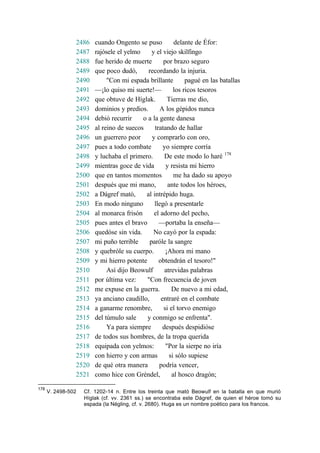2486 cuando Ongento se puso delante de Éfor:
2487 rajósele el yelmo y el viejo skilfingo
2488 fue herido de muerte por brazo seguro
2489 que poco dudó, recordando la injuria.
2490 "Con mi espada brillante pagué en las batallas
2491 —¡lo quiso mi suerte!— los ricos tesoros
2492 que obtuve de Híglak. Tierras me dio,
2493 dominios y predios. A los gépidos nunca
2494 debió recurrir o a la gente danesa
2495 al reino de suecos tratando de hallar
2496 un guerrero peor y comprarlo con oro,
2497 pues a todo combate yo siempre corría
2498 y luchaba el primero. De este modo lo haré 178
2499 mientras goce de vida y resista mi hierro
2500 que en tantos momentos me ha dado su apoyo
2501 después que mi mano, ante todos los héroes,
2502 a Dágref mató, al intrépido huga.
2503 En modo ninguno llegó a presentarle
2504 al monarca frisón el adorno del pecho,
2505 pues antes el bravo —portaba la enseña—
2506 quedóse sin vida. No cayó por la espada:
2507 mi puño terrible paróle la sangre
2508 y quebróle su cuerpo. ¡Ahora mi mano
2509 y mi hierro potente obtendrán el tesoro!"
2510 Así dijo Beowulf atrevidas palabras
2511 por última vez: "Con frecuencia de joven
2512 me expuse en la guerra. De nuevo a mi edad,
2513 ya anciano caudillo, entraré en el combate
2514 a ganarme renombre, si el torvo enemigo
2515 del túmulo sale y conmigo se enfrenta".
2516 Ya para siempre después despidióse
2517 de todos sus hombres, de la tropa querida
2518 equipada con yelmos: "Por la sierpe no iría
2519 con hierro y con armas si sólo supiese
2520 de qué otra manera podría vencer,
2521 como hice con Gréndel, al hosco dragón;
178
V. 2498-502 Cf. 1202-14 n. Entre los treinta que mató Beowulf en la batalla en que murió
Híglak (cf. vv. 2361 ss.) se encontraba este Dágref, de quien el héroe tomó su
espada (la Négling, cf. v. 2680). Huga es un nombre poético para los francos.
 