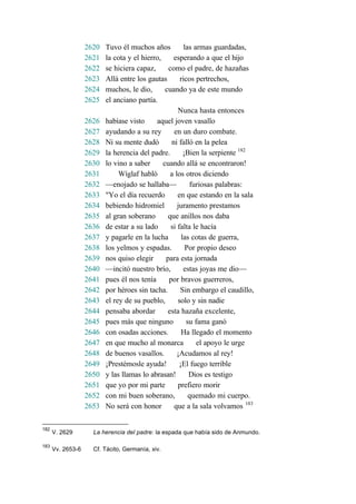2620 Tuvo él muchos años las armas guardadas,
2621 la cota y el hierro, esperando a que el hijo
2622 se hiciera capaz, como el padre, de hazañas
2623 Allá entre los gautas ricos pertrechos,
2624 muchos, le dio, cuando ya de este mundo
2625 el anciano partía.
Nunca hasta entonces
2626 habíase visto aquel joven vasallo
2627 ayudando a su rey en un duro combate.
2628 Ni su mente dudó ni falló en la pelea
2629 la herencia del padre. ¡Bien la serpiente 182
2630 lo vino a saber cuando allá se encontraron!
2631 Wíglaf habló a los otros diciendo
2632 —enojado se hallaba— furiosas palabras:
2633 "Yo el día recuerdo en que estando en la sala
2634 bebiendo hidromiel juramento prestamos
2635 al gran soberano que anillos nos daba
2636 de estar a su lado si falta le hacía
2637 y pagarle en la lucha las cotas de guerra,
2638 los yelmos y espadas. Por propio deseo
2639 nos quiso elegir para esta jornada
2640 —incitó nuestro brío, estas joyas me dio—
2641 pues él nos tenía por bravos guerreros,
2642 por héroes sin tacha. Sin embargo el caudillo,
2643 el rey de su pueblo, solo y sin nadie
2644 pensaba abordar esta hazaña excelente,
2645 pues más que ninguno su fama ganó
2646 con osadas acciones. Ha llegado el momento
2647 en que mucho al monarca el apoyo le urge
2648 de buenos vasallos. ¡Acudamos al rey!
2649 ¡Prestémosle ayuda! ¡El fuego terrible
2650 y las llamas lo abrasan! Dios es testigo
2651 que yo por mi parte prefiero morir
2652 con mi buen soberano, quemado mi cuerpo.
2653 No será con honor que a la sala volvamos 183
182
V. 2629 La herencia del padre: la espada que había sido de Anmundo.
183
Vv. 2653-6 Cf. Tácito, Germanía, xiv.
 