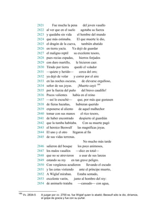 2821 Fue mucha la pena del joven vasallo
2822 al ver que en el suelo agotaba su fuerza
2823 y quedaba sin vida el hombre del mundo
2824 que más estimaba. El que muerte le dio,
2825 el dragón de la cueva, también abatido
2826 en tierra yacía. Ya dejó de guardar
2827 el maligno reptil su excelente tesoro,
2828 pues recias espadas, hierros forjados
2829 con duro martillo, le hicieron caer.
2830 Tirado por tierra quedó el volador
2831 —quieto y herido— cerca del oro;
2832 ya dejó de volar y correr por el aire
2833 en las noches oscuras, de elevarse orgulloso,
2834 señor de sus joyas. ¡Muerto cayó 189
2835 por la fuerza del puño del bravo caudillo!
2836 Pocos valientes había en el reino
2837 —así lo escuché— que, por más que gustasen
2838 de fieras hazañas, hubieran querido
2839 exponerse al aliento de aquel malhechor
2840 tomar con sus manos el rico tesoro,
2841 de haber encontrado despierto al guardián
2842 que la tumba habitaba. Con su muerte pagó
2843 el heroico Beowulf las magníficas joyas.
2844 El uno y el otro llegaron al fin
2845 de sus vidas terrenas.
No mucho más tarde
2846 salieron del bosque los poco animosos,
2847 los malos vasallos —diez en total—
2848 que no se atrevieron a usar de sus lanzas
2849 estando su rey en tan grave peligro.
2850 Con vergüenza acudieron llevando el escudo
2851 y las cotas vistiendo ante el príncipe muerto,
2852 A Wíglaf miraban. Estaba sentado,
2853 excelente varón, junto al hombro del rey:
2854 de animarlo trataba —cansado— con agua,
189
Vv. 2834-5 A juzgar por vv. 2700 ss. fue Wíglaf quien lo abatió; Beowulf sólo le dio, diríamos,
el golpe de gracia y fue con su puñal.
 