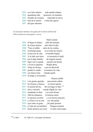 2893 en el alto reducto: toda aquella mañana
2894 aguardaron allá, pesarosos, los hombres
2895 armados de escudos, esperando la nueva
2896 bien de la muerte o bien del regreso
2897 del gran soberano.
Un mensajero informa a los gautas de la muerte de Beowulf.
Sobre las guerras entre gautas y suecos.
Nada el jinete
2898 al llegar al reducto calló del mensaje;
2899 de exacta manera ante todos lo dijo:
2900 "Yace el afable señor de los wedras,
2901 el príncipe gauta, en su lecho de muerte:
2902 lo privó de su vida el horrible dragón.
2903 A su lado, por tierra, se encuentra el reptil,
2904 por la daga abatido; de ninguna manera
2905 logró con su espada causarle una herida
2906 a la torva serpiente. Wíglaf ahora,
2907 el hijo de Wistan, está con Beowulf;
2908 guarda el vasallo al monarca sin vida,
2909 con ánimo triste velando quedó
2910 al amigo y al monstruo.
"Guerra terrible
2911 a los gautas aguarda, pues pronto sabrán
2912 los frisones y francos en tierras lejanas
2913 la muerte del rey. De los hugas el odio, 191
2914 feroz, comenzó cuando Híglak les vino
2915 mandando su flota a la costa frisona.
2916 Allá los chatuarios le hicieron morir:
2917 le atacaron con brío y con fuerzas mayores
2918 y el bravo en su cota sin vida quedó,
2919 cayó entre su gente. ¡No pudo premiar
2920 el valor de sus hombres! Ninguna amistad
2921 desde entonces nos tiene el señor merovingio.
191
V. 2913 Cf. 1202-14 n. Los hugas: los francos.
 