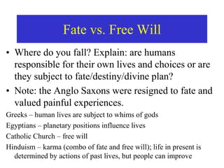 Fate vs. Free Will
• Where do you fall? Explain: are humans
responsible for their own lives and choices or are
they subject to fate/destiny/divine plan?
• Note: the Anglo Saxons were resigned to fate and
valued painful experiences.
Greeks – human lives are subject to whims of gods
Egyptians – planetary positions influence lives
Catholic Church – free will
Hinduism – karma (combo of fate and free will); life in present is
determined by actions of past lives, but people can improve
 