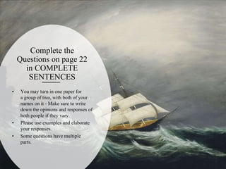Complete the
Questions on page 22
in COMPLETE
SENTENCES
• You may turn in one paper for
a group of two, with both of your
names on it - Make sure to write
down the opinions and responses of
both people if they vary.
• Please use examples and elaborate
your responses.
• Some questions have multiple
parts.
 