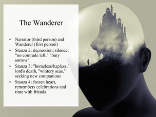 The Wanderer
• Narrator (third person) and
Wanderer (first person)
• Stanza 2: depression; silence;
"no comrade left," "bury
sorrow"
• Stanza 3: "homeless/hapless,"
lord's death, "wintery seas,"
seeking new companions
• Stanza 4: frozen heart,
remembers celebrations and
time with friends
 