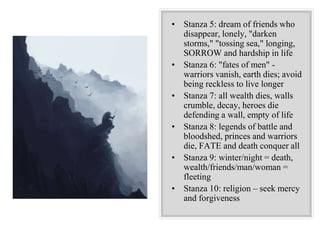 • Stanza 5: dream of friends who
disappear, lonely, "darken
storms," "tossing sea," longing,
SORROW and hardship in life
• Stanza 6: "fates of men" -
warriors vanish, earth dies; avoid
being reckless to live longer
• Stanza 7: all wealth dies, walls
crumble, decay, heroes die
defending a wall, empty of life
• Stanza 8: legends of battle and
bloodshed, princes and warriors
die, FATE and death conquer all
• Stanza 9: winter/night = death,
wealth/friends/man/woman =
fleeting
• Stanza 10: religion – seek mercy
and forgiveness
 