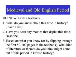 Medieval and Old English Period
DO NOW: Grab a textbook
1. What do you know about this time in history?
(make a list)
2. Have you seen any movies that depict this time?
Describe.
3. Based on what you know (or by flipping through
the first 50-100 pages in the textbook), what kind
of literature or themes do you think might come
out of this period in British history?
 
