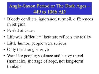 Anglo-Saxon Period or The Dark Ages –
449 to 1066 AD
• Bloody conflicts, ignorance, turmoil, differences
in religion
• Period of chaos
• Life was difficult = literature reflects the reality
• Little humor, people were serious
• Only the strong survive
• War-like people; violence and heavy travel
(nomadic), shortage of hope, not long-term
thinkers
 