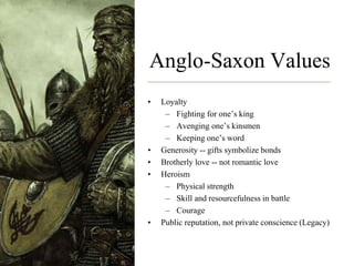 Anglo-Saxon Values
• Loyalty
– Fighting for one’s king
– Avenging one’s kinsmen
– Keeping one’s word
• Generosity -- gifts symbolize bonds
• Brotherly love -- not romantic love
• Heroism
– Physical strength
– Skill and resourcefulness in battle
– Courage
• Public reputation, not private conscience (Legacy)
 