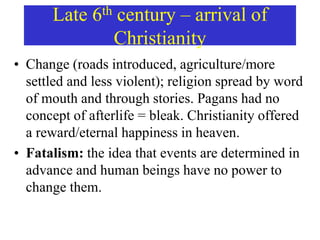 Late 6th century – arrival of
Christianity
• Change (roads introduced, agriculture/more
settled and less violent); religion spread by word
of mouth and through stories. Pagans had no
concept of afterlife = bleak. Christianity offered
a reward/eternal happiness in heaven.
• Fatalism: the idea that events are determined in
advance and human beings have no power to
change them.
 