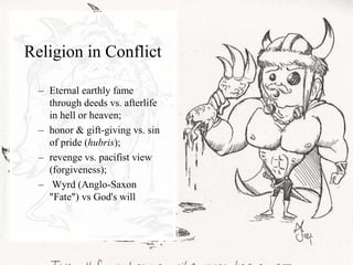 Religion in Conflict
– Eternal earthly fame
through deeds vs. afterlife
in hell or heaven;
– honor & gift-giving vs. sin
of pride (hubris);
– revenge vs. pacifist view
(forgiveness);
– Wyrd (Anglo-Saxon
"Fate") vs God's will
 