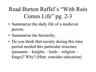Read Burton Raffel’s “With Rain
Comes Life” pg. 2-3
• Summarize the daily life of a medieval
person.
• Summarize the hierarchy.
• Do you think that society during this time
period needed this particular structure
(peasants – knights – lords – religion –
kings)? Why? (Hint: consider education)
 