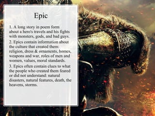 Epic
1. A long story in poem form
about a hero's travels and his fights
with monsters, gods, and bad guys.
2. Epics contain information about
the culture that created them:
religion, dress & ornaments, homes,
weapons and war, roles of men and
women, values, moral standards.
3. Epics often contain clues to what
the people who created them feared
or did not understand: natural
disasters, natural features, death, the
heavens, storms.
 