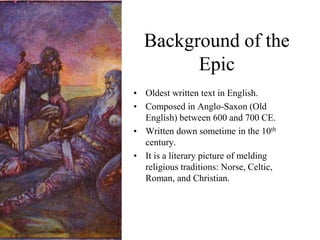 Background of the
Epic
• Oldest written text in English.
• Composed in Anglo-Saxon (Old
English) between 600 and 700 CE.
• Written down sometime in the 10th
century.
• It is a literary picture of melding
religious traditions: Norse, Celtic,
Roman, and Christian.
 