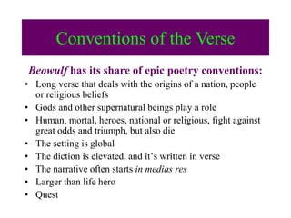 Beowulf has its share of epic poetry conventions:
• Long verse that deals with the origins of a nation, people
or religious beliefs
• Gods and other supernatural beings play a role
• Human, mortal, heroes, national or religious, fight against
great odds and triumph, but also die
• The setting is global
• The diction is elevated, and it’s written in verse
• The narrative often starts in medias res
• Larger than life hero
• Quest
Conventions of the VerseConventions of the Verse
 