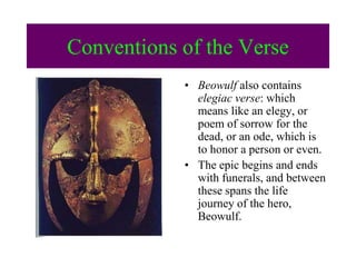 Conventions of the Verse
• Beowulf also contains
elegiac verse: which
means like an elegy, or
poem of sorrow for the
dead, or an ode, which is
to honor a person or even.
• The epic begins and ends
with funerals, and between
these spans the life
journey of the hero,
Beowulf.
 