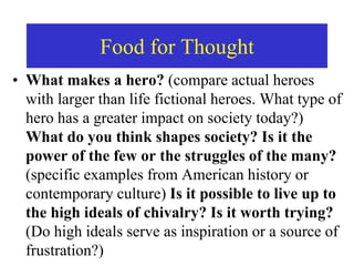 Food for Thought
• What makes a hero? (compare actual heroes
with larger than life fictional heroes. What type of
hero has a greater impact on society today?)
What do you think shapes society? Is it the
power of the few or the struggles of the many?
(specific examples from American history or
contemporary culture) Is it possible to live up to
the high ideals of chivalry? Is it worth trying?
(Do high ideals serve as inspiration or a source of
frustration?)
 