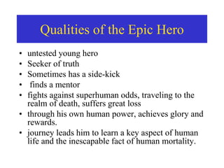 • untested young hero
• Seeker of truth
• Sometimes has a side-kick
• finds a mentor
• fights against superhuman odds, traveling to the
realm of death, suffers great loss
• through his own human power, achieves glory and
rewards.
• journey leads him to learn a key aspect of human
life and the inescapable fact of human mortality.
Qualities of the Epic Hero
 