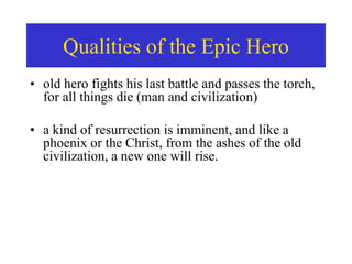 • old hero fights his last battle and passes the torch,
for all things die (man and civilization)
• a kind of resurrection is imminent, and like a
phoenix or the Christ, from the ashes of the old
civilization, a new one will rise.
Qualities of the Epic Hero
 