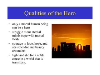 • only a mortal human being
can be a hero
• struggle = our eternal
minds cope with mortal
flesh
• courage to love, hope, and
see splendor and beauty
around us
• fight and die for a noble
cause in a world that is
transitory.
Qualities of the Hero
 