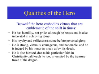 Qualities of the Hero
Beowulf the hero embodies virtues that are
emblematic of the shift in times:
• He has humility, not pride, although he boasts and is also
interested in achieving glory.
• His loyalty and selflessness come before personal glory.
• He is strong, virtuous, courageous, and honorable, and he
is judged by his honor as much as by his deeds.
• He is also blessed, due to his particular faith in
Christianity, although he too, is tempted by the treasure
trove of the dragon.
 