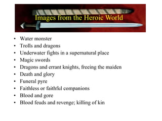 • Water monster
• Trolls and dragons
• Underwater fights in a supernatural place
• Magic swords
• Dragons and errant knights, freeing the maiden
• Death and glory
• Funeral pyre
• Faithless or faithful companions
• Blood and gore
• Blood feuds and revenge; killing of kin
Images from the Heroic World
 