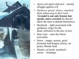 • Again and again defeated – eternal
struggle against evil
• Darkness, greed, silence, smashed
them unknowing in their beds -
Grendel is not only brutal, but
sneaky and a coward; he doesn't
allow the men to defend themselves
• Daybreak – light associated with
goodness; elegy for the
dead; reference to the fate of men
• Hate wins – men flee Herot
(cowards)
• Herot – empty, sorrow, grief,
deserted, hell-forged, misery, no
peace, bloody feud
• Shadow of death, mankind's
enemy - kennings
 