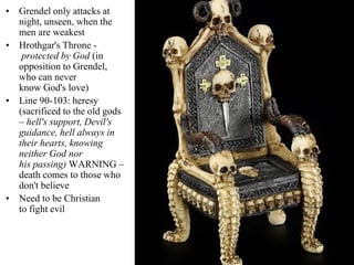 • Grendel only attacks at
night, unseen, when the
men are weakest
• Hrothgar's Throne -
protected by God (in
opposition to Grendel,
who can never
know God's love)
• Line 90-103: heresy
(sacrificed to the old gods
– hell's support, Devil's
guidance, hell always in
their hearts, knowing
neither God nor
his passing) WARNING –
death comes to those who
don't believe
• Need to be Christian
to fight evil
 