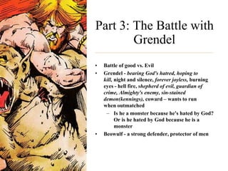 Part 3: The Battle with
Grendel
• Battle of good vs. Evil
• Grendel - bearing God's hatred, hoping to
kill, night and silence, forever joyless, burning
eyes - hell fire, shepherd of evil, guardian of
crime, Almighty's enemy, sin-stained
demon(kennings), coward – wants to run
when outmatched
– Is he a monster because he's hated by God?
Or is he hated by God because he is a
monster
• Beowulf - a strong defender, protector of men
 