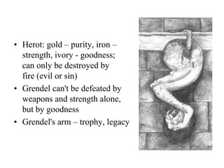 • Herot: gold – purity, iron –
strength, ivory - goodness;
can only be destroyed by
fire (evil or sin)
• Grendel can't be defeated by
weapons and strength alone,
but by goodness
• Grendel's arm – trophy, legacy
 