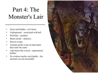 Part 4: The
Monster's Lair
• Secret and hidden - evil intent
• Underground - associated with hell
• Wolf-den – predator
• Black clouds – darkness
• Heaven weeps
• Animals prefer to die on land rather
than enter the water
• Lake burns like a torch - supernatural,
hellfire
• No wisdom reaches such depths – the
monsters are not reasonable
 