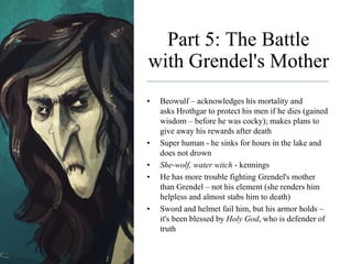 Part 5: The Battle
with Grendel's Mother
• Beowulf – acknowledges his mortality and
asks Hrothgar to protect his men if he dies (gained
wisdom – before he was cocky); makes plans to
give away his rewards after death
• Super human - he sinks for hours in the lake and
does not drown
• She-wolf, water witch - kennings
• He has more trouble fighting Grendel's mother
than Grendel – not his element (she renders him
helpless and almost stabs him to death)
• Sword and helmet fail him, but his armor holds –
it's been blessed by Holy God, who is defender of
truth
 