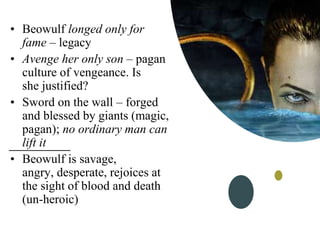 • Beowulf longed only for
fame – legacy
• Avenge her only son – pagan
culture of vengeance. Is
she justified?
• Sword on the wall – forged
and blessed by giants (magic,
pagan); no ordinary man can
lift it
• Beowulf is savage,
angry, desperate, rejoices at
the sight of blood and death
(un-heroic)
 