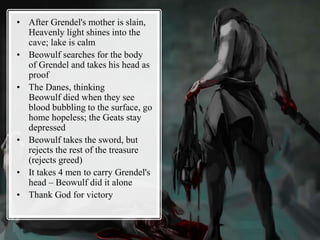 • After Grendel's mother is slain,
Heavenly light shines into the
cave; lake is calm
• Beowulf searches for the body
of Grendel and takes his head as
proof
• The Danes, thinking
Beowulf died when they see
blood bubbling to the surface, go
home hopeless; the Geats stay
depressed
• Beowulf takes the sword, but
rejects the rest of the treasure
(rejects greed)
• It takes 4 men to carry Grendel's
head – Beowulf did it alone
• Thank God for victory
 