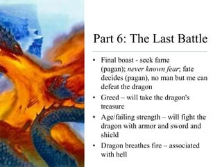 Part 6: The Last Battle
• Final boast - seek fame
(pagan); never known fear; fate
decides (pagan), no man but me can
defeat the dragon
• Greed – will take the dragon's
treasure
• Age/failing strength – will fight the
dragon with armor and sword and
shield
• Dragon breathes fire – associated
with hell
 