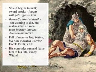 • Shield begins to melt;
sword breaks - fought
with fate against him
• Beowulf stared at death -
not wanting to die, but
realizes that all men
must journey into the
darkness/unknown
• Fall of men - a king before,
but now a beaten warrior
FATE IS FICKLE
• His comrades run and leave
him to his fate, except
Wiglaf
 