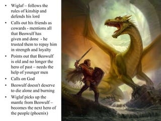 • Wiglaf – follows the
rules of kinship and
defends his lord
• Calls out his friends as
cowards - mentions all
that Beowulf has
given and done - he
trusted them to repay him
in strength and loyalty
• Points out that Beowulf
is old and no longer the
hero of past – needs the
help of younger men
• Calls on God
• Beowulf doesn't deserve
to die alone and burning
• Wiglaf picks up the
mantle from Beowulf –
becomes the next hero of
the people (phoenix)
 