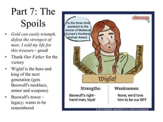 Part 7: The
Spoils
• Gold can easily triumph,
defeat the strongest of
men; I sold my life for
this treasure - greed
• Thank Our Father for the
victory
• Wiglaf is the hero and
king of the next
generation (gets
Beowulf's necklace,
armor and weapons)
• Beowulf's tower –
legacy; wants to be
remembered
 