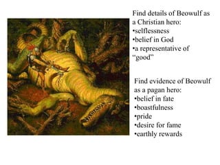Find details of Beowulf as
a Christian hero:
•selflessness
•belief in God
•a representative of
“good”
Find evidence of Beowulf
as a pagan hero:
•belief in fate
•boastfulness
•pride
•desire for fame
•earthly rewards
 