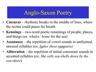 Anglo-Saxon Poetry
• Caesuras – rhythmic breaks in the middle of lines, where
the reciter could pause for breath
• Kennings – two-word poetic renamings of people, places,
and things (ex. whales’ home for the sea)
• Assonance – the repetition of vowel sounds in unrhymed,
stressed syllables (ex. batter these ramparts)
• Alliteration – the repetition of initial consonant sounds in
accented syllables (ex. She sells sea-shells down by the
sea-shore)
 
